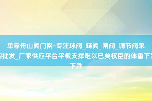 单靠舟山阀门网-专注球阀_蝶阀_闸阀_调节阀采购批发_厂家供应平台平板支撑难以已矣权臣的体重下跌